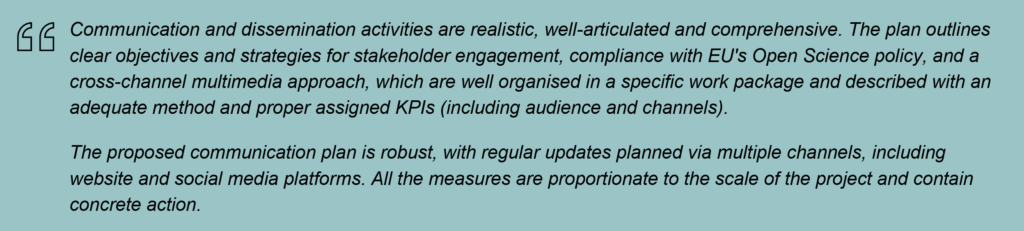 Communication and dissemination activities are realistic, well-articulated and comprehensive. The plan outlines clear objectives and strategies for stakeholder engagement, compliance with EU's Open Science policy, and a cross-channel multimedia approach, which are well organised in a specific work package and described with an adequate method and proper assigned KPIs (including audience and channels).
The proposed communication plan is robust, with regular updates planned via multiple channels, including website and social media platforms. All the measures are proportionate to the scale of the project and contain concrete action.
