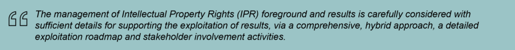 The management of Intellectual Property Rights (IPR) foreground and results is carefully considered with sufficient details for supporting the exploitation of results, via a comprehensive, hybrid approach, a detailed exploitation roadmap and stakeholder involvement activities.